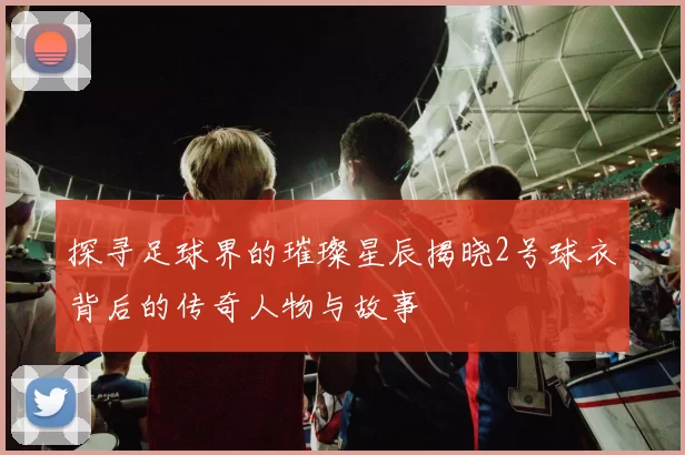 探寻足球界的璀璨星辰揭晓2号球衣背后的传奇人物与故事