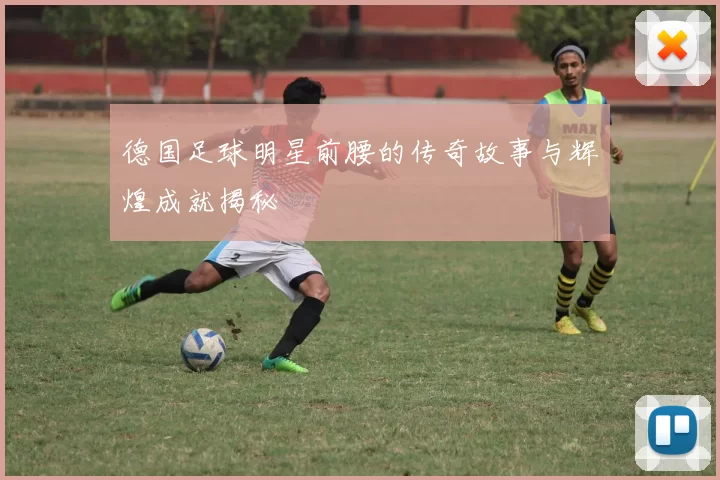德国足球明星前腰的传奇故事与辉煌成就揭秘
