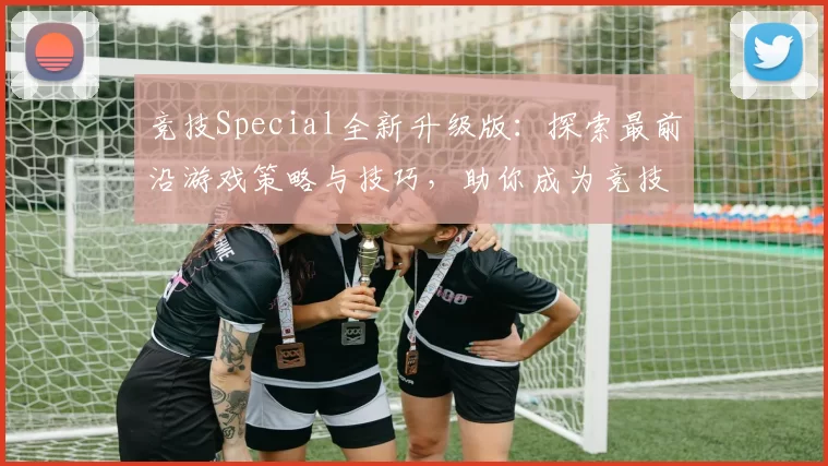 竞技Special全新升级版：探索最前沿游戏策略与技巧，助你成为竞技场顶尖高手