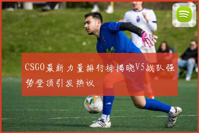 CSGO最新力量排行榜揭晓V5战队强势登顶引发热议