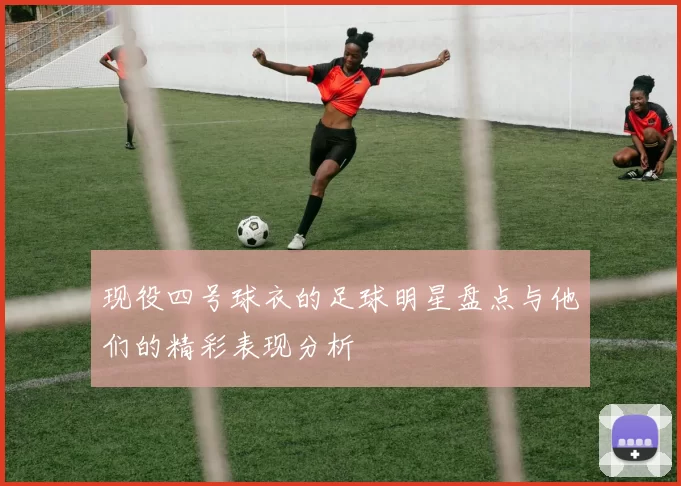 现役四号球衣的足球明星盘点与他们的精彩表现分析