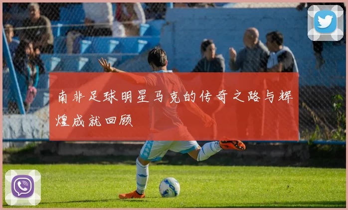 南非足球明星马克的传奇之路与辉煌成就回顾