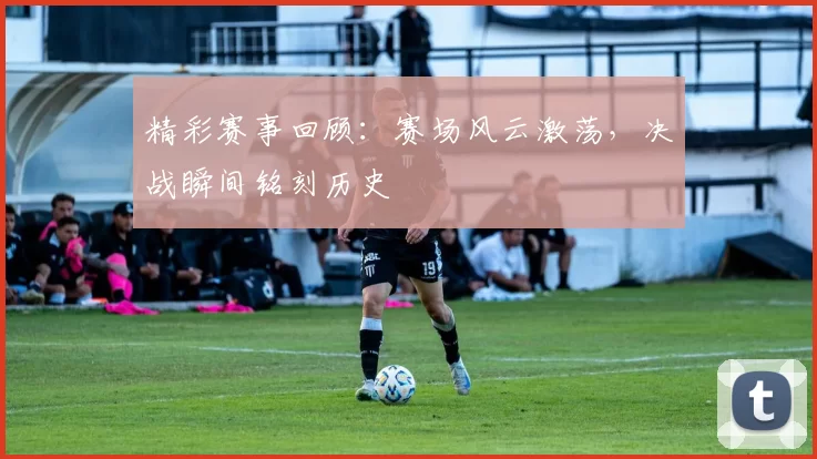 精彩赛事回顾：赛场风云激荡，决战瞬间铭刻历史