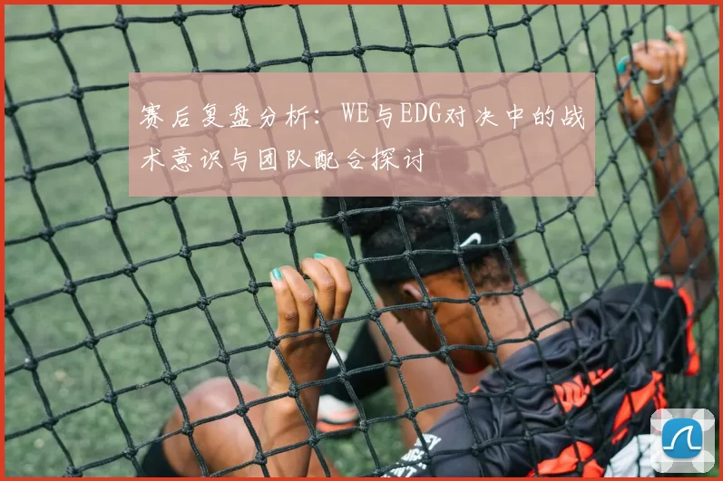 赛后复盘分析：WE与EDG对决中的战术意识与团队配合探讨