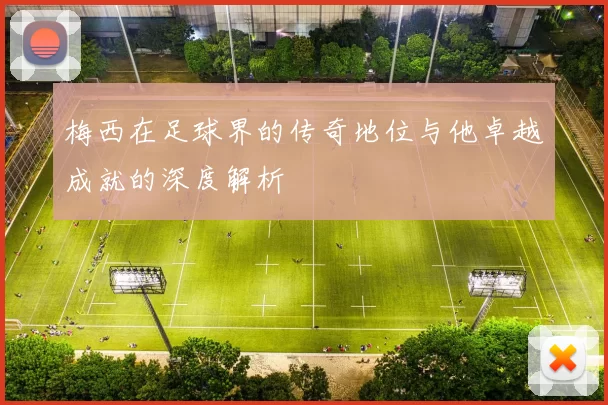 梅西在足球界的传奇地位与他卓越成就的深度解析