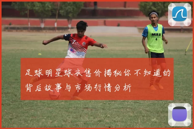 足球明星球衣售价揭秘你不知道的背后故事与市场行情分析