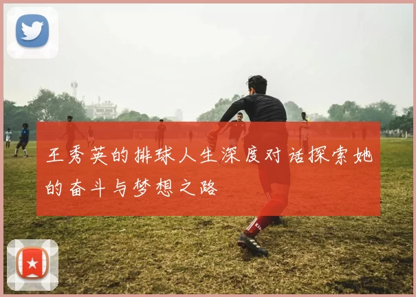 王秀英的排球人生深度对话探索她的奋斗与梦想之路