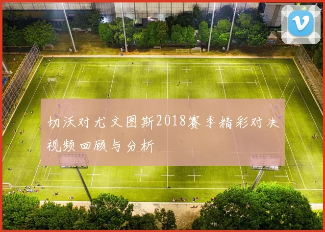 切沃对尤文图斯2018赛季精彩对决视频回顾与分析