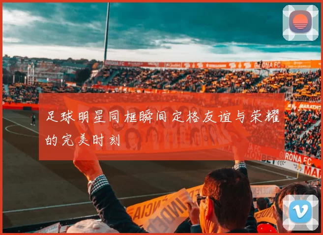 足球明星同框瞬间定格友谊与荣耀的完美时刻