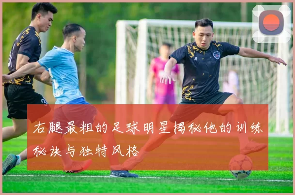右腿最粗的足球明星揭秘他的训练秘诀与独特风格