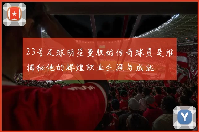 23号足球明星曼联的传奇球员是谁揭秘他的辉煌职业生涯与成就