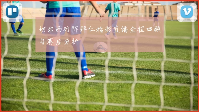 切尔西对阵拜仁精彩直播全程回顾与赛后分析