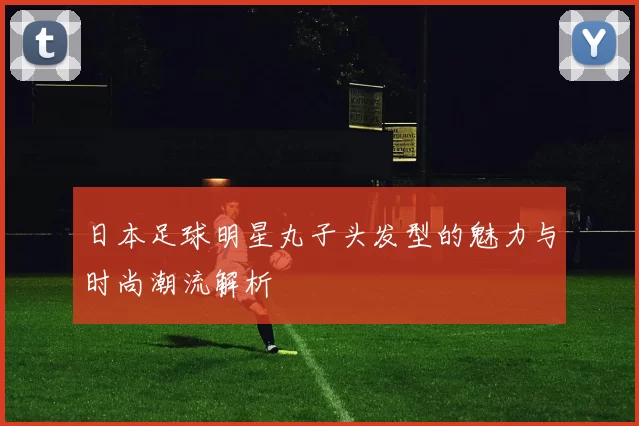 日本足球明星丸子头发型的魅力与时尚潮流解析
