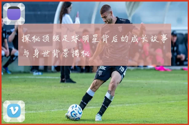 探秘顶级足球明星背后的成长故事与身世背景揭秘