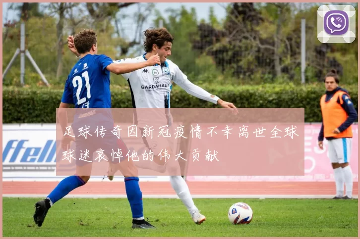 足球传奇因新冠疫情不幸离世全球球迷哀悼他的伟大贡献