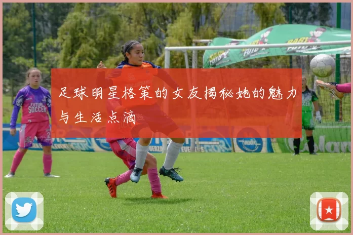 足球明星格策的女友揭秘她的魅力与生活点滴