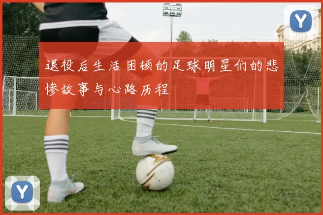 退役后生活困顿的足球明星们的悲惨故事与心路历程