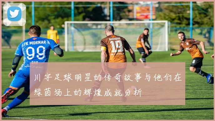 川字足球明星的传奇故事与他们在绿茵场上的辉煌成就分析