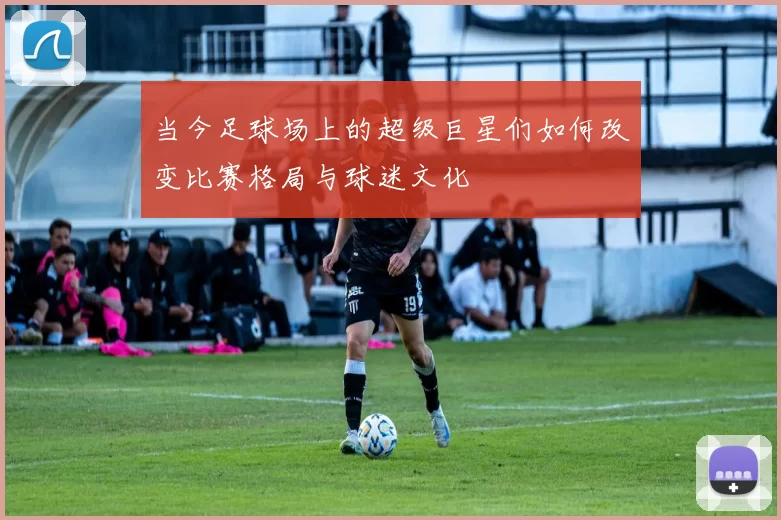 当今足球场上的超级巨星们如何改变比赛格局与球迷文化