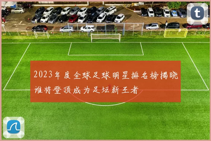 2023年度全球足球明星排名榜揭晓谁将登顶成为足坛新王者