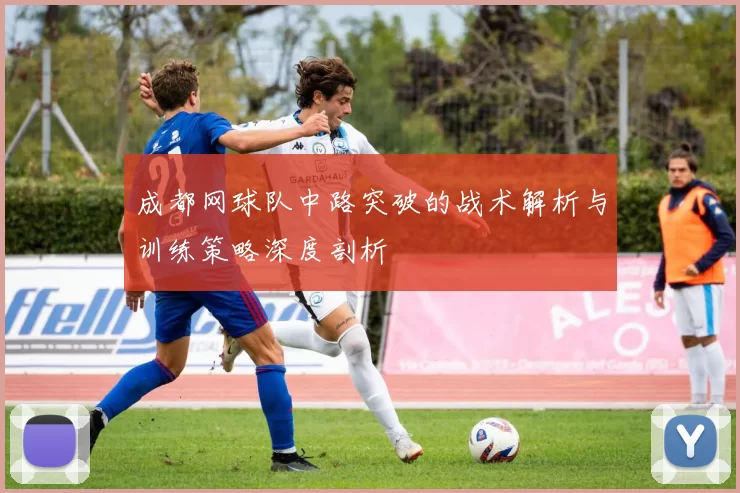 成都网球队中路突破的战术解析与训练策略深度剖析