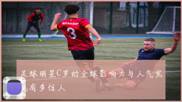 足球明星C罗的全球影响力与人气究竟有多惊人