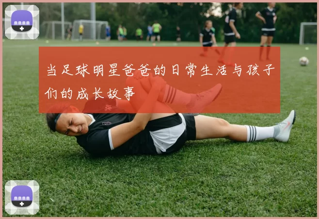 当足球明星爸爸的日常生活与孩子们的成长故事